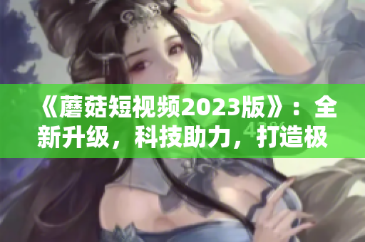 《蘑菇短視頻2023版》：全新升級，科技助力，打造極致網(wǎng)絡(luò)體驗