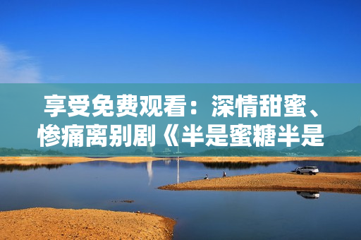 享受免費(fèi)觀看：深情甜蜜、慘痛離別劇《半是蜜糖半是傷》