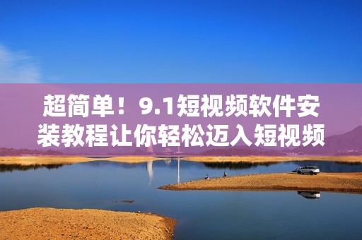 超簡單！9.1短視頻軟件安裝教程讓你輕松邁入短視頻世界