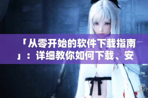 「從零開始的軟件下載指南」：詳細(xì)教你如何下載、安裝、使用各類軟件