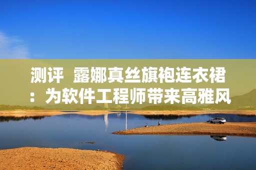 測評  露娜真絲旗袍連衣裙：為軟件工程師帶來高雅風范