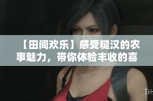 【田間歡樂(lè)】感受糙漢的農(nóng)事魅力，帶你體驗(yàn)豐收的喜悅