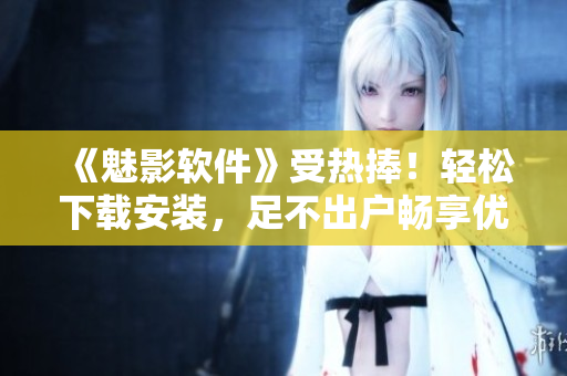 《魅影軟件》受熱捧！輕松下載安裝，足不出戶暢享優(yōu)質(zhì)應(yīng)用！
