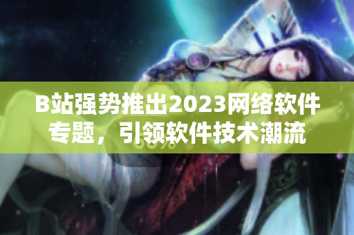 B站強(qiáng)勢推出2023網(wǎng)絡(luò)軟件專題，引領(lǐng)軟件技術(shù)潮流
