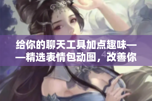 給你的聊天工具加點趣味——精選表情包動圖，改善你的聊天體驗！