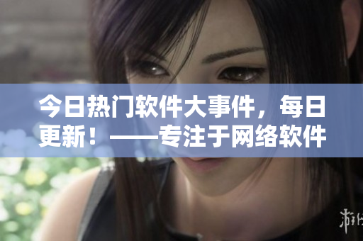今日熱門軟件大事件，每日更新！——專注于網(wǎng)絡軟件領域的獨家報道