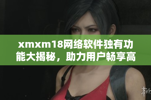 xmxm18網(wǎng)絡(luò)軟件獨有功能大揭秘，助力用戶暢享高效互聯(lián)網(wǎng)體驗