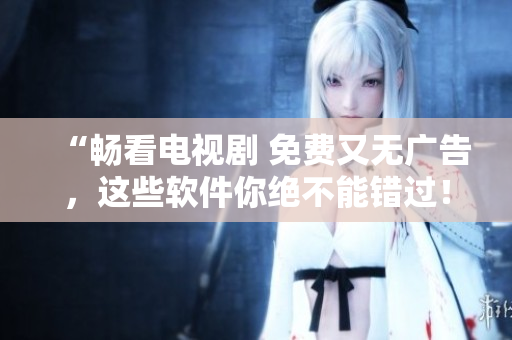 “暢看電視劇 免費(fèi)又無(wú)廣告，這些軟件你絕不能錯(cuò)過(guò)！”