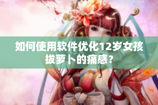 如何使用軟件優(yōu)化12歲女孩拔蘿卜的痛感？
