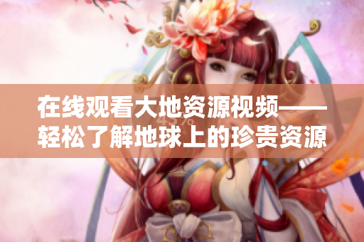 在線觀看大地資源視頻——輕松了解地球上的珍貴資源！