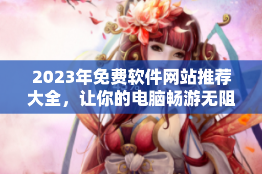 2023年免費軟件網(wǎng)站推薦大全，讓你的電腦暢游無阻！