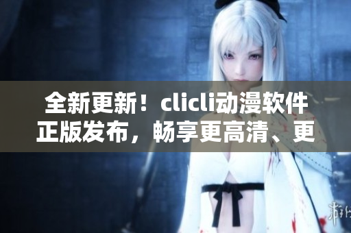 全新更新！clicli動(dòng)漫軟件正版發(fā)布，暢享更高清、更流暢的動(dòng)漫看片體驗(yàn)
