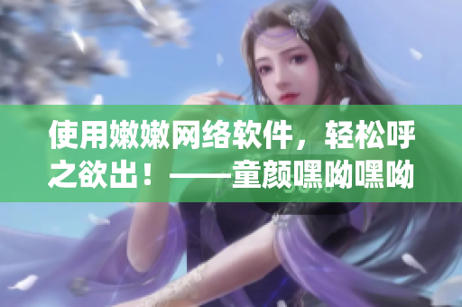 使用嫩嫩網絡軟件，輕松呼之欲出！——童顏嘿呦嘿呦app網站推廣
