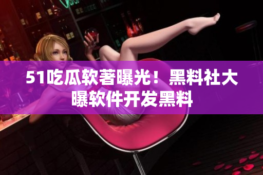 51吃瓜軟著曝光！黑料社大曝軟件開發(fā)黑料
