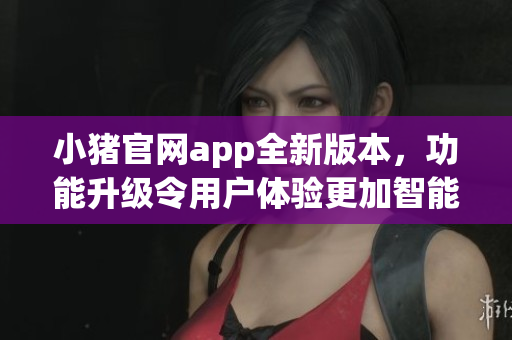 小豬官網(wǎng)app全新版本，功能升級令用戶體驗(yàn)更加智能易用
