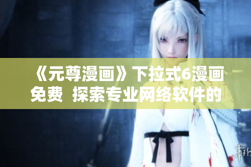《元尊漫畫》下拉式6漫畫免費  探索專業(yè)網(wǎng)絡(luò)軟件的最新趨勢