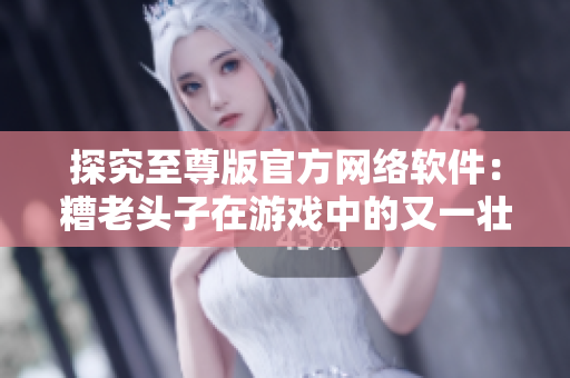 探究至尊版官方網(wǎng)絡軟件：糟老頭子在游戲中的又一壯舉！