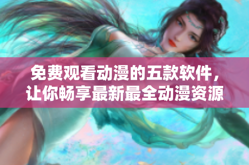 免費(fèi)觀看動(dòng)漫的五款軟件，讓你暢享最新最全動(dòng)漫資源