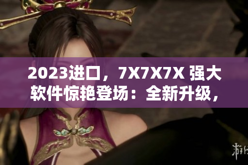 2023進(jìn)口，7X7X7X 強(qiáng)大軟件驚艷登場(chǎng)：全新升級(jí)，更快、更穩(wěn)定！