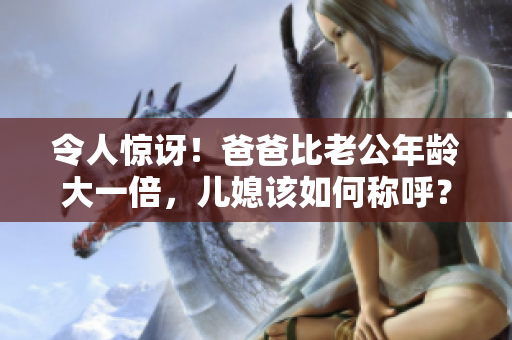 令人驚訝！爸爸比老公年齡大一倍，兒媳該如何稱呼？