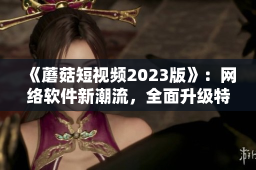 《蘑菇短視頻2023版》：網(wǎng)絡(luò)軟件新潮流，全面升級(jí)特色功能。