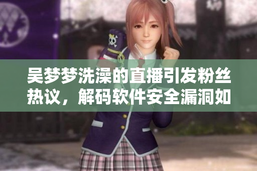 吳夢(mèng)夢(mèng)洗澡的直播引發(fā)粉絲熱議，解碼軟件安全漏洞如何防范