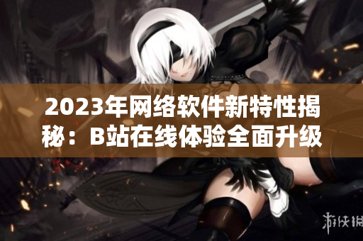 2023年網(wǎng)絡(luò)軟件新特性揭秘：B站在線體驗(yàn)全面升級(jí)