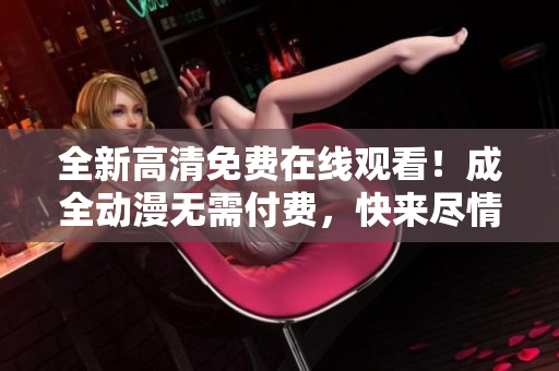 全新高清免費(fèi)在線觀看！成全動(dòng)漫無需付費(fèi)，快來盡情享受！