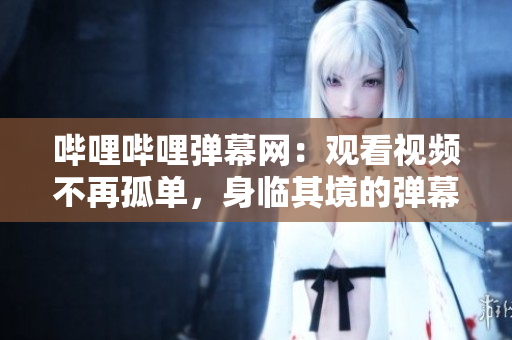 嗶哩嗶哩彈幕網(wǎng)：觀看視頻不再孤單，身臨其境的彈幕互動(dòng)體驗(yàn)