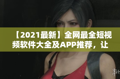 【2021最新】全網(wǎng)最全短視頻軟件大全及APP推薦，讓你輕松制作高質(zhì)量短視頻！