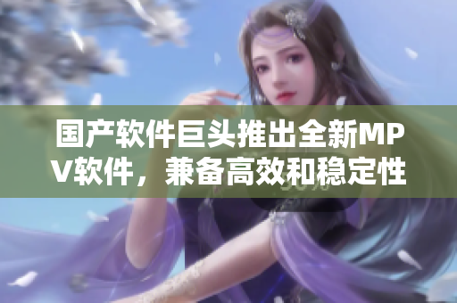國產(chǎn)軟件巨頭推出全新MPV軟件，兼?zhèn)涓咝Ш头€(wěn)定性