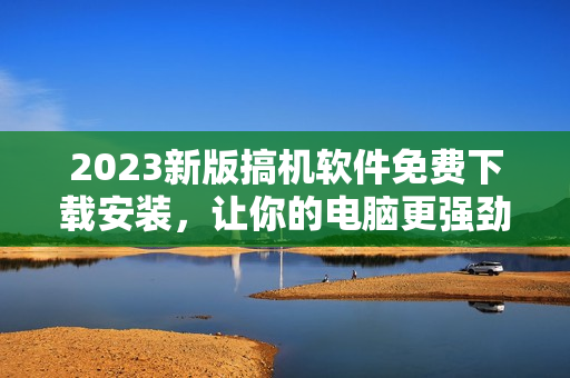 2023新版搞機軟件免費下載安裝，讓你的電腦更強勁