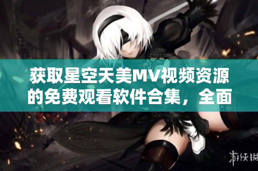 獲取星空天美MV視頻資源的免費觀看軟件合集，全面覆蓋最新精彩內(nèi)容