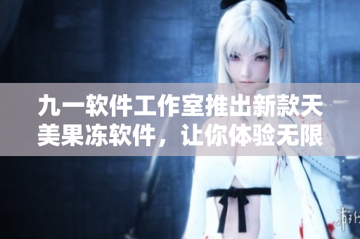 九一軟件工作室推出新款天美果凍軟件，讓你體驗(yàn)無(wú)限清爽