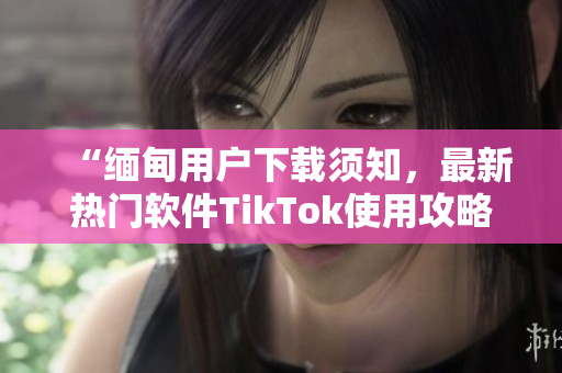 “緬甸用戶下載須知，最新熱門軟件TikTok使用攻略分享”
