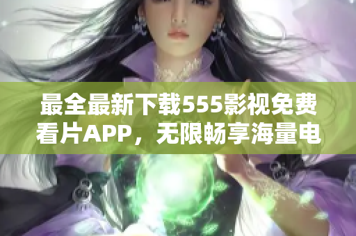 最全最新下載555影視免費(fèi)看片APP，無(wú)限暢享海量電影、劇集資源！