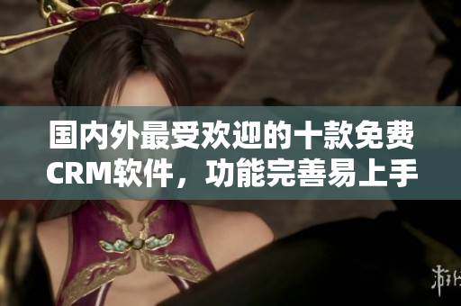 國內(nèi)外最受歡迎的十款免費CRM軟件，功能完善易上手，適用于各類企業(yè)