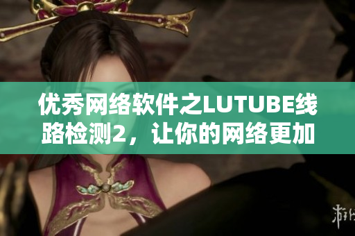優(yōu)秀網(wǎng)絡(luò)軟件之LUTUBE線路檢測2，讓你的網(wǎng)絡(luò)更加流暢