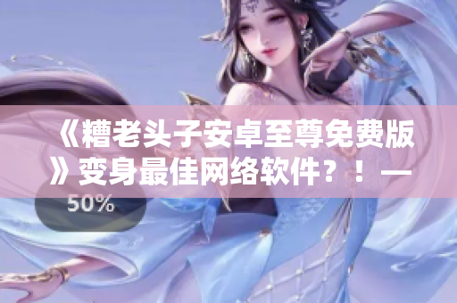 《糟老頭子安卓至尊免費(fèi)版》變身最佳網(wǎng)絡(luò)軟件？！——編輯深度評(píng)測(cè)
