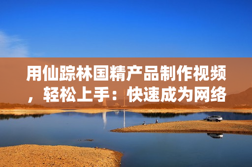 用仙蹤林國(guó)精產(chǎn)品制作視頻，輕松上手：快速成為網(wǎng)絡(luò)軟件達(dá)人