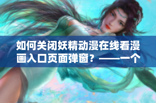 如何關閉妖精動漫在線看漫畫入口頁面彈窗？——一個網(wǎng)絡軟件編輯的經(jīng)驗分享
