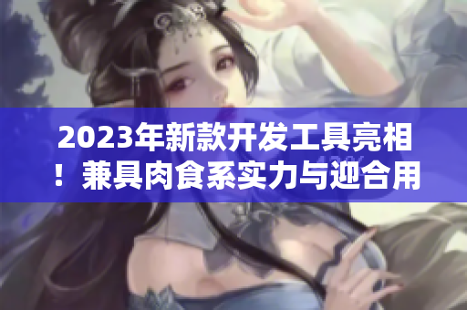 2023年新款開發(fā)工具亮相！兼具肉食系實力與迎合用戶口味