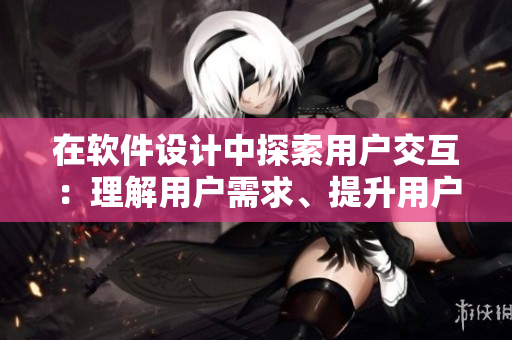 在軟件設(shè)計(jì)中探索用戶交互：理解用戶需求、提升用戶體驗(yàn)的重要性