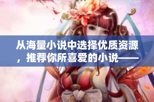 從海量小說(shuō)中選擇優(yōu)質(zhì)資源，推薦你所喜愛(ài)的小說(shuō)——PO18書(shū)屋讓你暢享閱讀樂(lè)趣