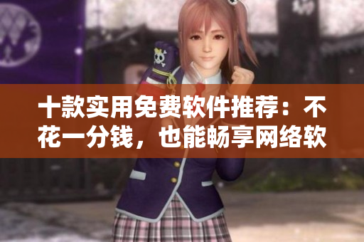 十款實用免費軟件推薦：不花一分錢，也能暢享網(wǎng)絡(luò)軟件的便利