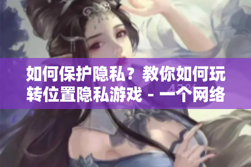 如何保護(hù)隱私？教你如何玩轉(zhuǎn)位置隱私游戲 - 一個(gè)網(wǎng)絡(luò)軟件編輯的分享