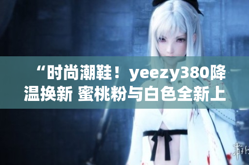 “時(shí)尚潮鞋！yeezy380降溫?fù)Q新 蜜桃粉與白色全新上市”