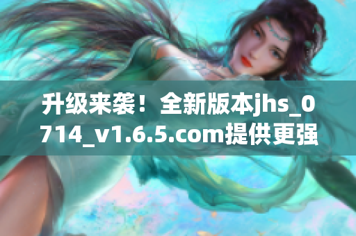 升級來襲！全新版本jhs_0714_v1.6.5.com提供更強大的軟件功能與穩(wěn)定性