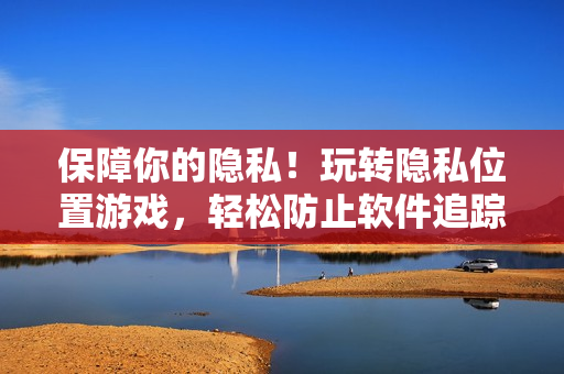 保障你的隱私！玩轉(zhuǎn)隱私位置游戲，輕松防止軟件追蹤