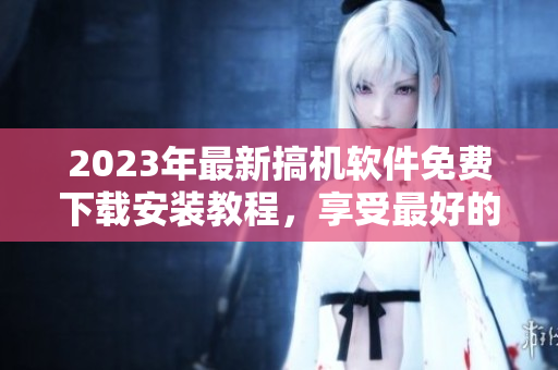 2023年最新搞機(jī)軟件免費(fèi)下載安裝教程，享受最好的使用體驗(yàn)